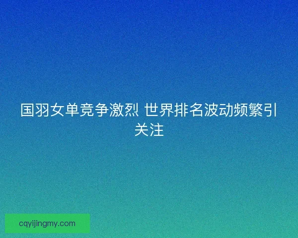 国羽女单竞争激烈 世界排名波动频繁引关注