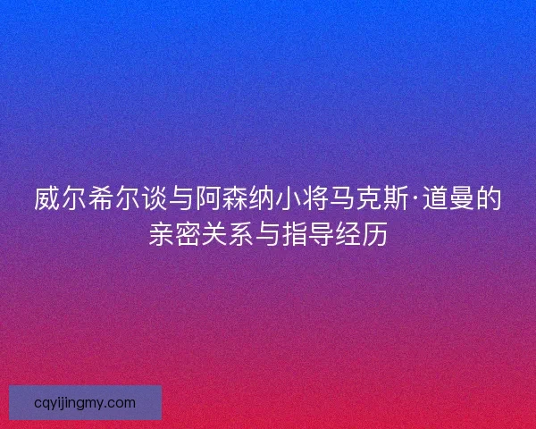 威尔希尔谈与阿森纳小将马克斯·道曼的亲密关系与指导经历