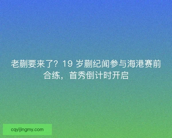 老蒯要来了？19 岁蒯纪闻参与海港赛前合练，首秀倒计时开启