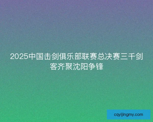 2025中国击剑俱乐部联赛总决赛三千剑客齐聚沈阳争锋