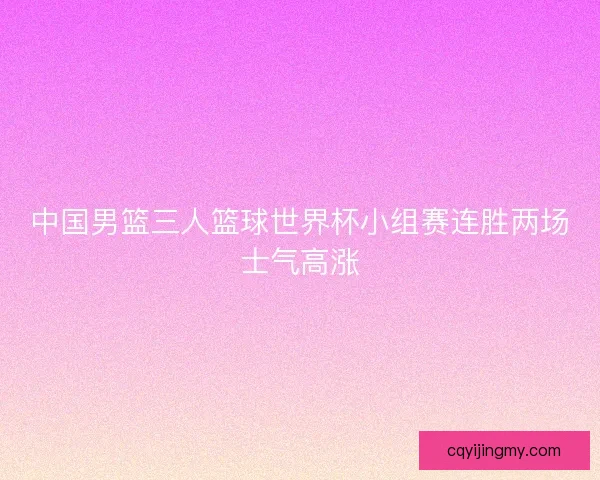 中国男篮三人篮球世界杯小组赛连胜两场士气高涨