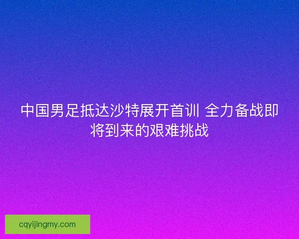 中国男足抵达沙特展开首训 全力备战即将到来的艰难挑战