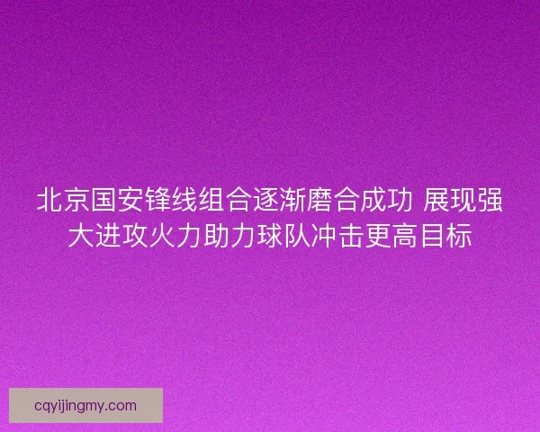 北京国安锋线组合逐渐磨合成功 展现强大进攻火力助力球队冲击更高目标