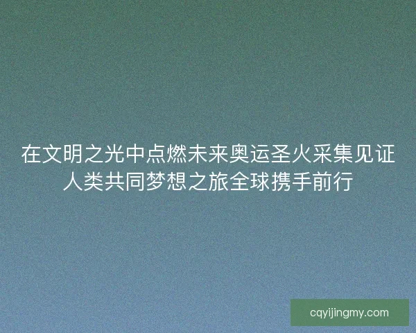 在文明之光中点燃未来奥运圣火采集见证人类共同梦想之旅全球携手前行