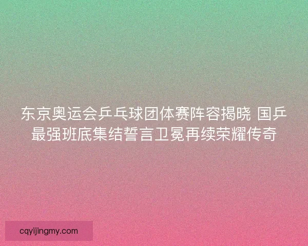 东京奥运会乒乓球团体赛阵容揭晓 国乒最强班底集结誓言卫冕再续荣耀传奇