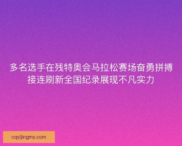 多名选手在残特奥会马拉松赛场奋勇拼搏接连刷新全国纪录展现不凡实力