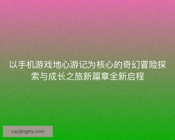 以手机游戏地心游记为核心的奇幻冒险探索与成长之旅新篇章全新启程