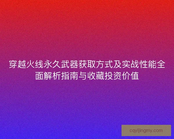 穿越火线永久武器获取方式及实战性能全面解析指南与收藏投资价值