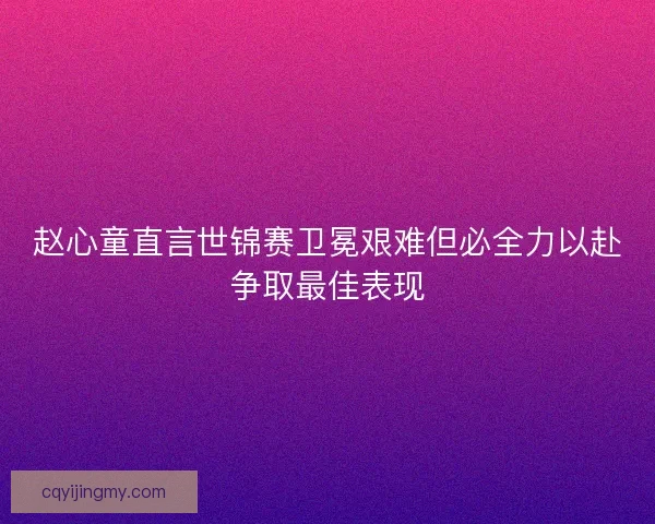 赵心童直言世锦赛卫冕艰难但必全力以赴争取最佳表现