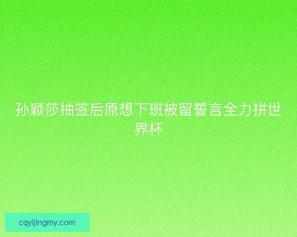 孙颖莎抽签后原想下班被留誓言全力拼世界杯
