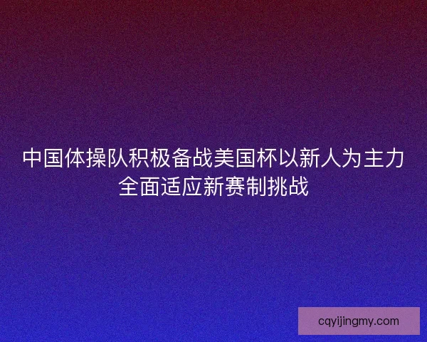 中国体操队积极备战美国杯以新人为主力全面适应新赛制挑战
