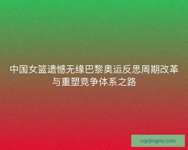 中国女篮遗憾无缘巴黎奥运反思周期改革与重塑竞争体系之路