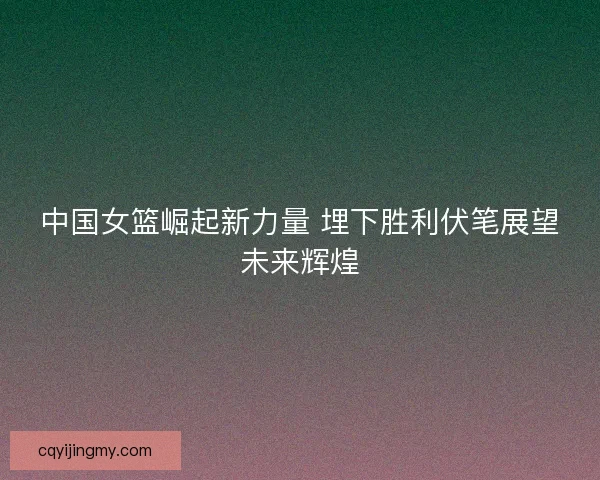 中国女篮崛起新力量 埋下胜利伏笔展望未来辉煌