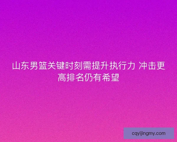 山东男篮关键时刻需提升执行力 冲击更高排名仍有希望